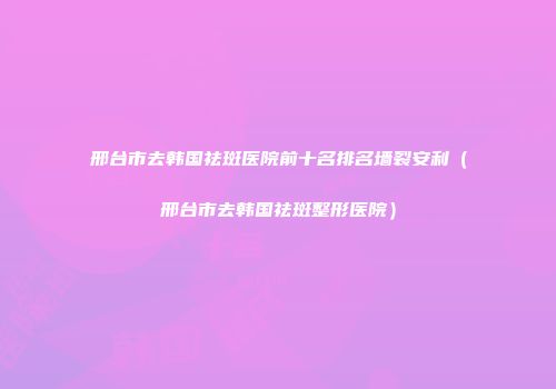 邢台市去韩国祛斑医院前十名排名墙裂安利（邢台市去韩国祛斑整形医院）