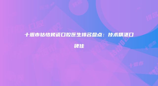 十堰市钴恪烤瓷口腔医生排名盘点：技术精湛口碑佳