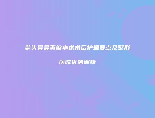 蒜头鼻鼻翼缩小术术后护理要点及整形医院优势解析