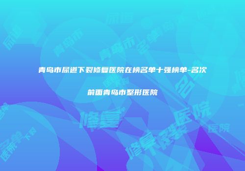 青岛市尿道下裂修复医院在榜名单十强榜单-名次前面青岛市整形医院