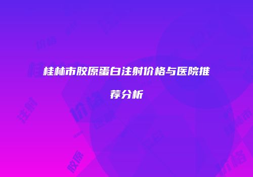 桂林市胶原蛋白注射价格与医院推荐分析