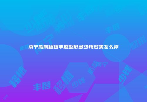南宁脂肪移植丰唇整形多少钱效果怎么样