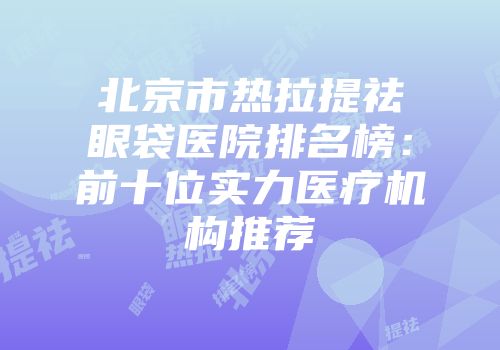 北京市热拉提祛眼袋医院排名榜：前十位实力医疗机构推荐