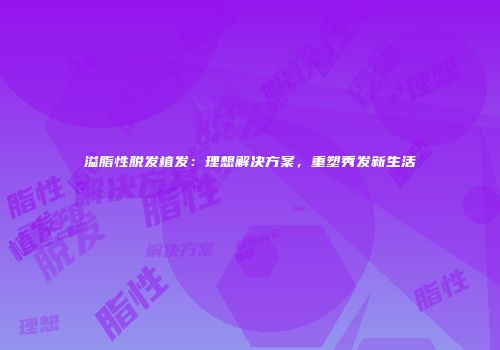 溢脂性脱发植发：理想解决方案，重塑秀发新生活
