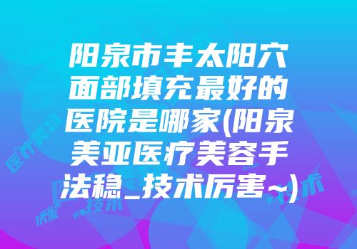 阳泉市丰太阳穴面部填充最好的医院是哪家(阳泉美亚医疗美容手法稳_技术厉害~)