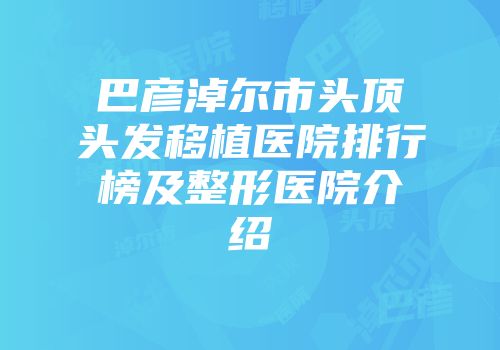 巴彦淖尔市头顶头发移植医院排行榜及整形医院介绍