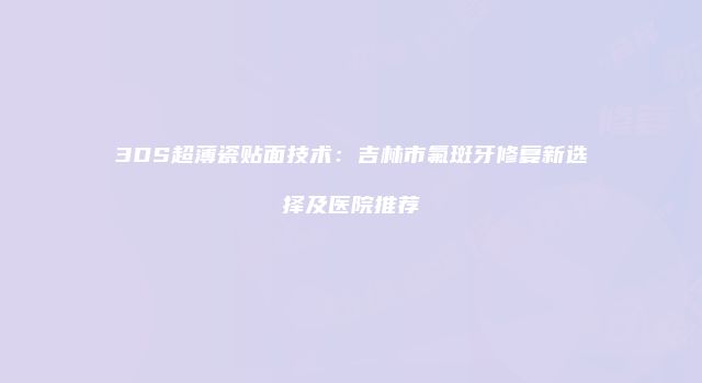 3DS超薄瓷贴面技术：吉林市氟斑牙修复新选择及医院推荐