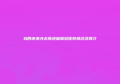 鸡西市激光去除色咖啡斑医院排名及简介