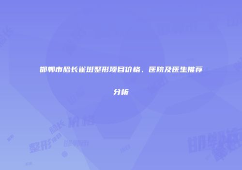 邯郸市脸长雀斑整形项目价格、医院及医生推荐分析