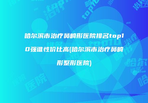 哈尔滨市治疗鼻畸形医院排名top10强谁性价比高(哈尔滨市治疗鼻畸形整形医院)