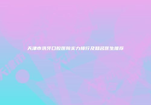 天津市洗牙口腔医院实力排行及知名医生推荐