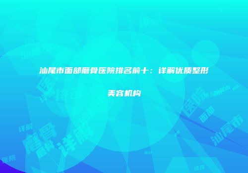 汕尾市面部磨骨医院排名前十：详解优质整形美容机构