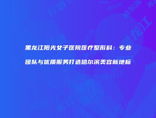 黑龙江阳光女子医院医疗整形科：专业团队与优质服务打造哈尔滨美容新地标