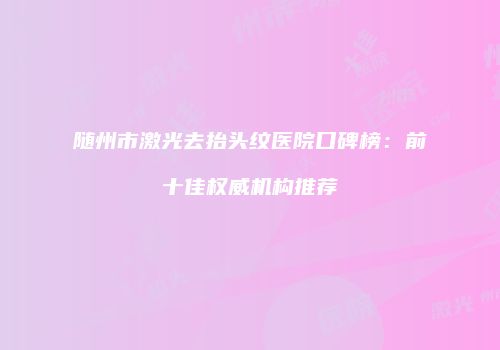 随州市激光去抬头纹医院口碑榜：前十佳权威机构推荐