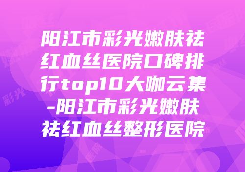 阳江市彩光嫩肤祛红血丝医院口碑排行top10大咖云集-阳江市彩光嫩肤祛红血丝整形医院