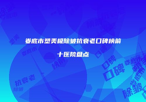 娄底市塑美极除皱抗衰老口碑榜前十医院盘点