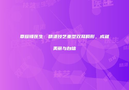 覃耀锋医生：精湛技艺重塑双耳畸形，成就美丽与自信