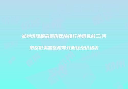 郑州切除眼袋整形医院排行榜精选前三!河南整形美容医院等并附祛斑价格表