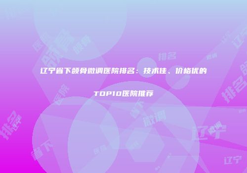 辽宁省下颌骨微调医院排名：技术佳、价格优的TOP10医院推荐