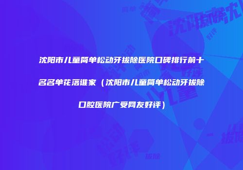 沈阳市儿童简单松动牙拔除医院口碑排行前十名名单花落谁家（沈阳市儿童简单松动牙拔除口腔医院广受网友好评）