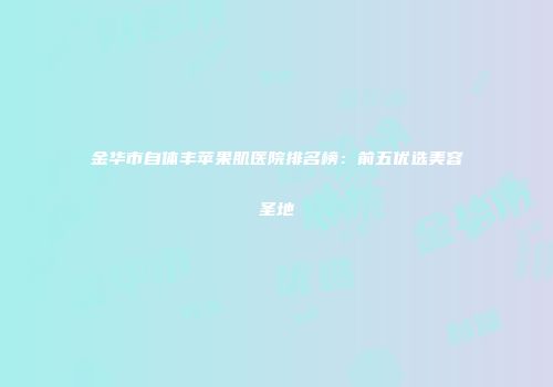 金华市自体丰苹果肌医院排名榜：前五优选美容圣地