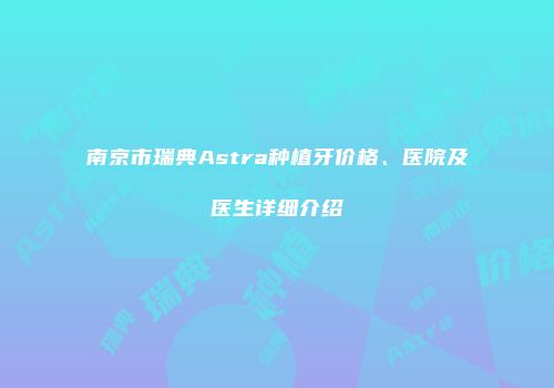 南京市瑞典Astra种植牙价格、医院及医生详细介绍