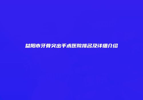 益阳市牙骨突出手术医院排名及详细介绍