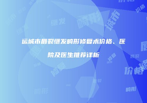 运城市唇裂继发畸形修复术价格、医院及医生推荐详析