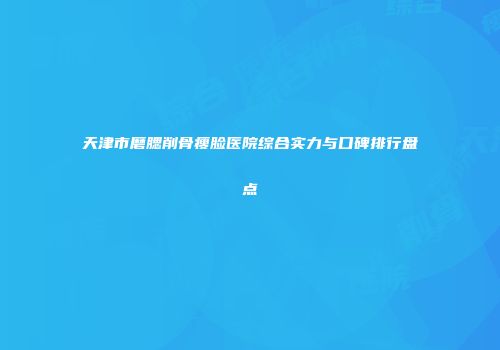 天津市磨腮削骨瘦脸医院综合实力与口碑排行盘点