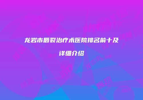 龙岩市唇裂治疗术医院排名前十及详细介绍