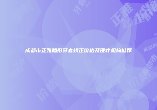 成都市正雅隐形牙套矫正价格及医疗机构推荐