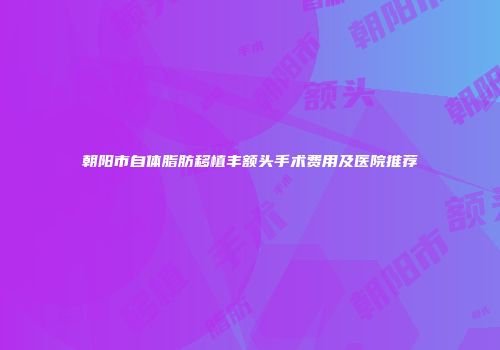 朝阳市自体脂肪移植丰额头手术费用及医院推荐