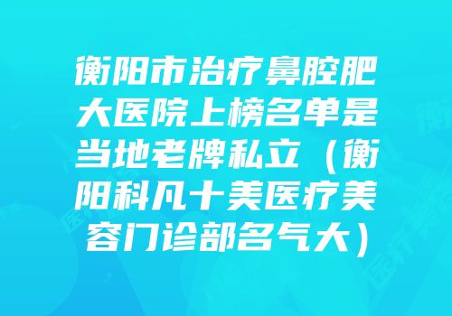 衡阳市治疗鼻腔肥大医院上榜名单是当地老牌私立（衡阳科凡十美医疗美容门诊部名气大）