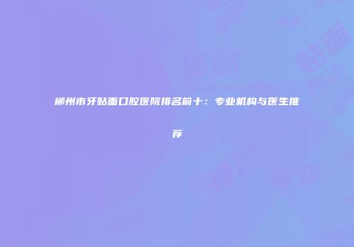 郴州市牙贴面口腔医院排名前十：专业机构与医生推荐