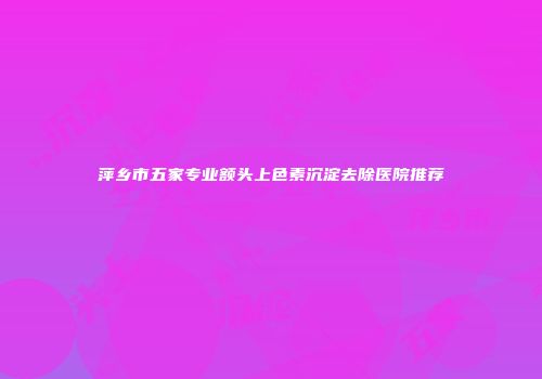 萍乡市五家专业额头上色素沉淀去除医院推荐