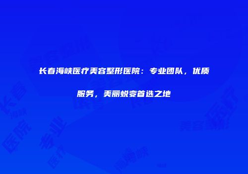 长春海峡医疗美容整形医院：专业团队，优质服务，美丽蜕变首选之地
