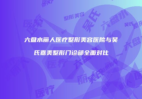六盘水丽人医疗整形美容医院与吴氏嘉美整形门诊部全面对比