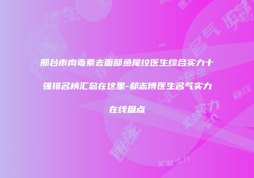 邢台市肉毒素去面部鱼尾纹医生综合实力十强排名榜汇总在这里-郗志博医生名气实力在线盘点