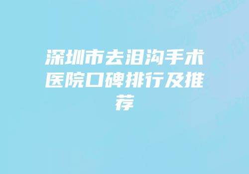深圳市去泪沟手术医院口碑排行及推荐
