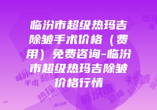 临汾市超级热玛吉除皱手术价格（费用）免费咨询-临汾市超级热玛吉除皱价格行情