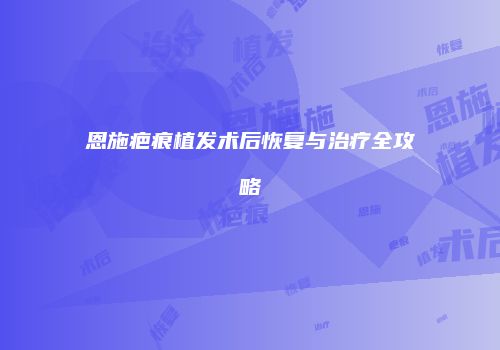 恩施疤痕植发术后恢复与治疗全攻略