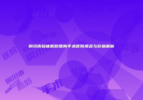 铜川市自体脂肪隆胸手术医院排名与价格解析