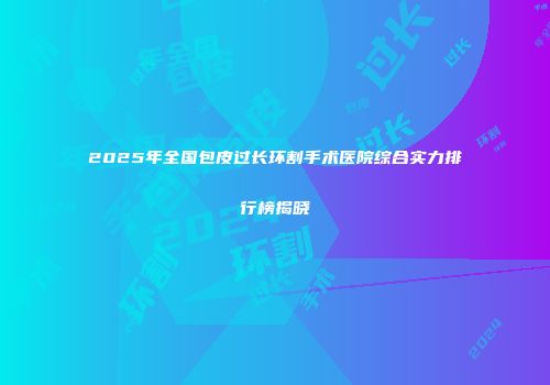2025年全国包皮过长环割手术医院综合实力排行榜揭晓