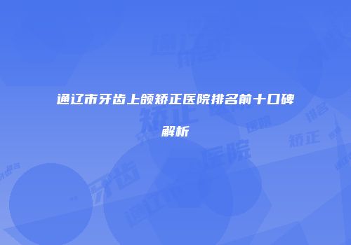 通辽市牙齿上颌矫正医院排名前十口碑解析