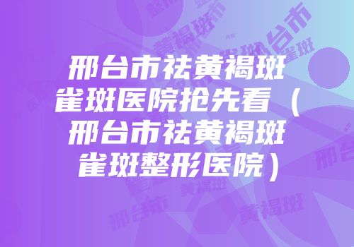 邢台市祛黄褐斑雀斑医院抢先看（邢台市祛黄褐斑雀斑整形医院）