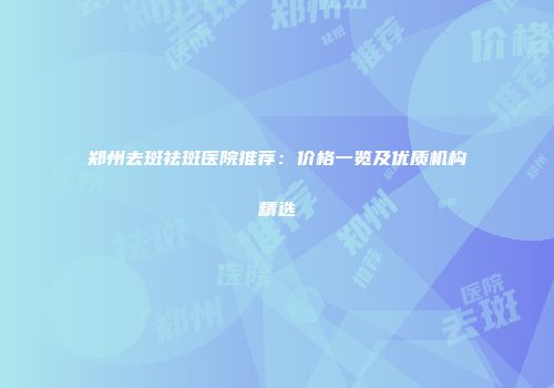 郑州去斑祛斑医院推荐：价格一览及优质机构精选