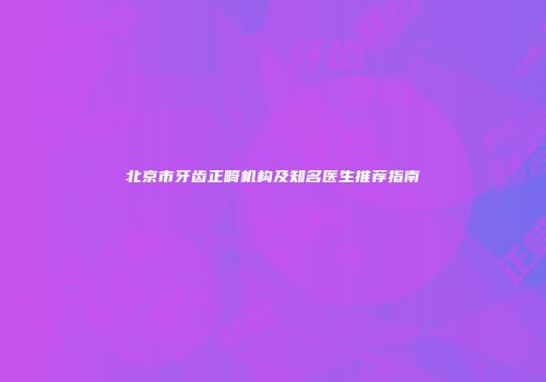 北京市牙齿正畸机构及知名医生推荐指南