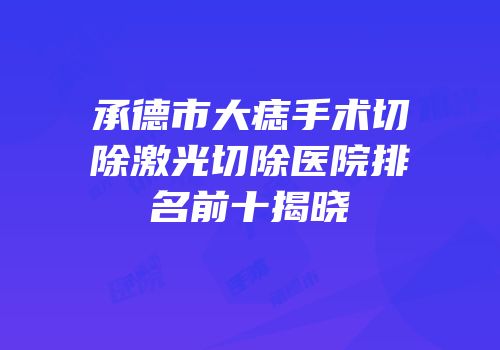 承德市大痣手术切除激光切除医院排名前十揭晓