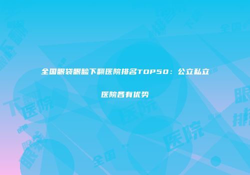 全国眼袋眼睑下翻医院排名TOP50：公立私立医院各有优势