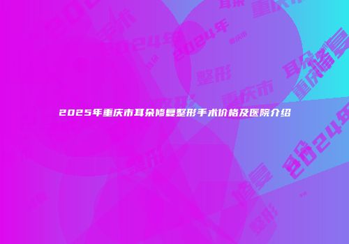 2025年重庆市耳朵修复整形手术价格及医院介绍